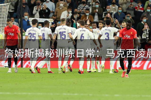 詹姆斯揭秘训练日常：马克西凌晨五点开练 盛赞其职业精神与人格魅力